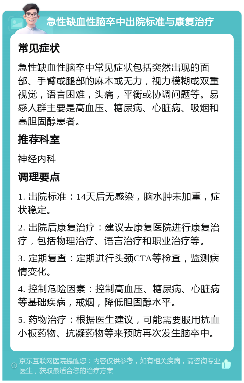 急性缺血性脑卒中出院标准与康复治疗 常见症状 急性缺血性脑卒中常见症状包括突然出现的面部、手臂或腿部的麻木或无力，视力模糊或双重视觉，语言困难，头痛，平衡或协调问题等。易感人群主要是高血压、糖尿病、心脏病、吸烟和高胆固醇患者。 推荐科室 神经内科 调理要点 1. 出院标准：14天后无感染，脑水肿未加重，症状稳定。 2. 出院后康复治疗：建议去康复医院进行康复治疗，包括物理治疗、语言治疗和职业治疗等。 3. 定期复查：定期进行头颈CTA等检查，监测病情变化。 4. 控制危险因素：控制高血压、糖尿病、心脏病等基础疾病，戒烟，降低胆固醇水平。 5. 药物治疗：根据医生建议，可能需要服用抗血小板药物、抗凝药物等来预防再次发生脑卒中。