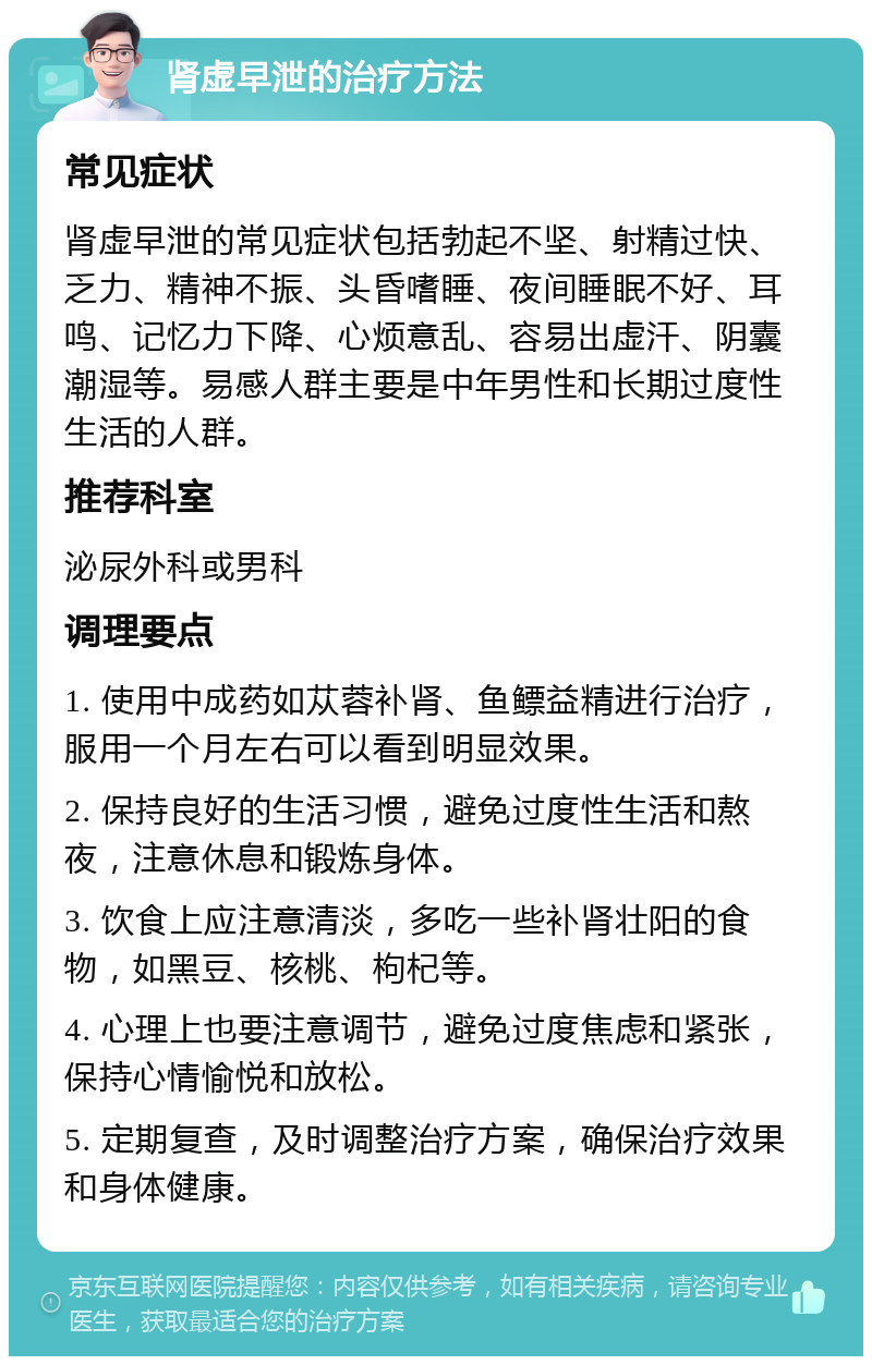 肾虚早泄的治疗方法 常见症状 肾虚早泄的常见症状包括勃起不坚、射精过快、乏力、精神不振、头昏嗜睡、夜间睡眠不好、耳鸣、记忆力下降、心烦意乱、容易出虚汗、阴囊潮湿等。易感人群主要是中年男性和长期过度性生活的人群。 推荐科室 泌尿外科或男科 调理要点 1. 使用中成药如苁蓉补肾、鱼鳔益精进行治疗，服用一个月左右可以看到明显效果。 2. 保持良好的生活习惯，避免过度性生活和熬夜，注意休息和锻炼身体。 3. 饮食上应注意清淡，多吃一些补肾壮阳的食物，如黑豆、核桃、枸杞等。 4. 心理上也要注意调节，避免过度焦虑和紧张，保持心情愉悦和放松。 5. 定期复查，及时调整治疗方案，确保治疗效果和身体健康。