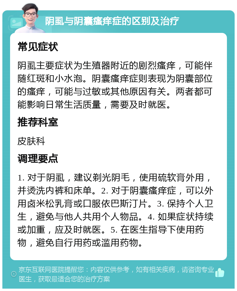 阴虱与阴囊瘙痒症的区别及治疗 常见症状 阴虱主要症状为生殖器附近的剧烈瘙痒，可能伴随红斑和小水泡。阴囊瘙痒症则表现为阴囊部位的瘙痒，可能与过敏或其他原因有关。两者都可能影响日常生活质量，需要及时就医。 推荐科室 皮肤科 调理要点 1. 对于阴虱，建议剃光阴毛，使用硫软膏外用，并烫洗内裤和床单。2. 对于阴囊瘙痒症，可以外用卤米松乳膏或口服依巴斯汀片。3. 保持个人卫生，避免与他人共用个人物品。4. 如果症状持续或加重，应及时就医。5. 在医生指导下使用药物，避免自行用药或滥用药物。