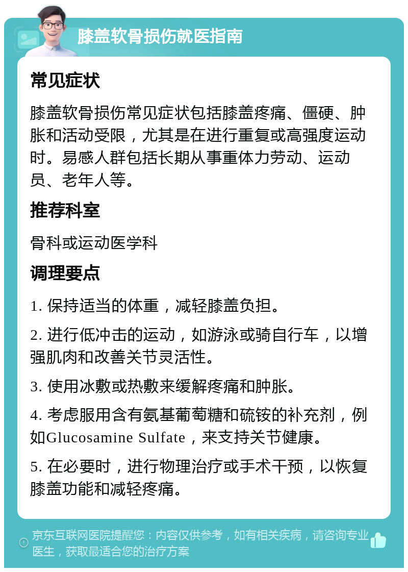 膝盖软骨损伤就医指南 常见症状 膝盖软骨损伤常见症状包括膝盖疼痛、僵硬、肿胀和活动受限，尤其是在进行重复或高强度运动时。易感人群包括长期从事重体力劳动、运动员、老年人等。 推荐科室 骨科或运动医学科 调理要点 1. 保持适当的体重，减轻膝盖负担。 2. 进行低冲击的运动，如游泳或骑自行车，以增强肌肉和改善关节灵活性。 3. 使用冰敷或热敷来缓解疼痛和肿胀。 4. 考虑服用含有氨基葡萄糖和硫铵的补充剂，例如Glucosamine Sulfate，来支持关节健康。 5. 在必要时，进行物理治疗或手术干预，以恢复膝盖功能和减轻疼痛。