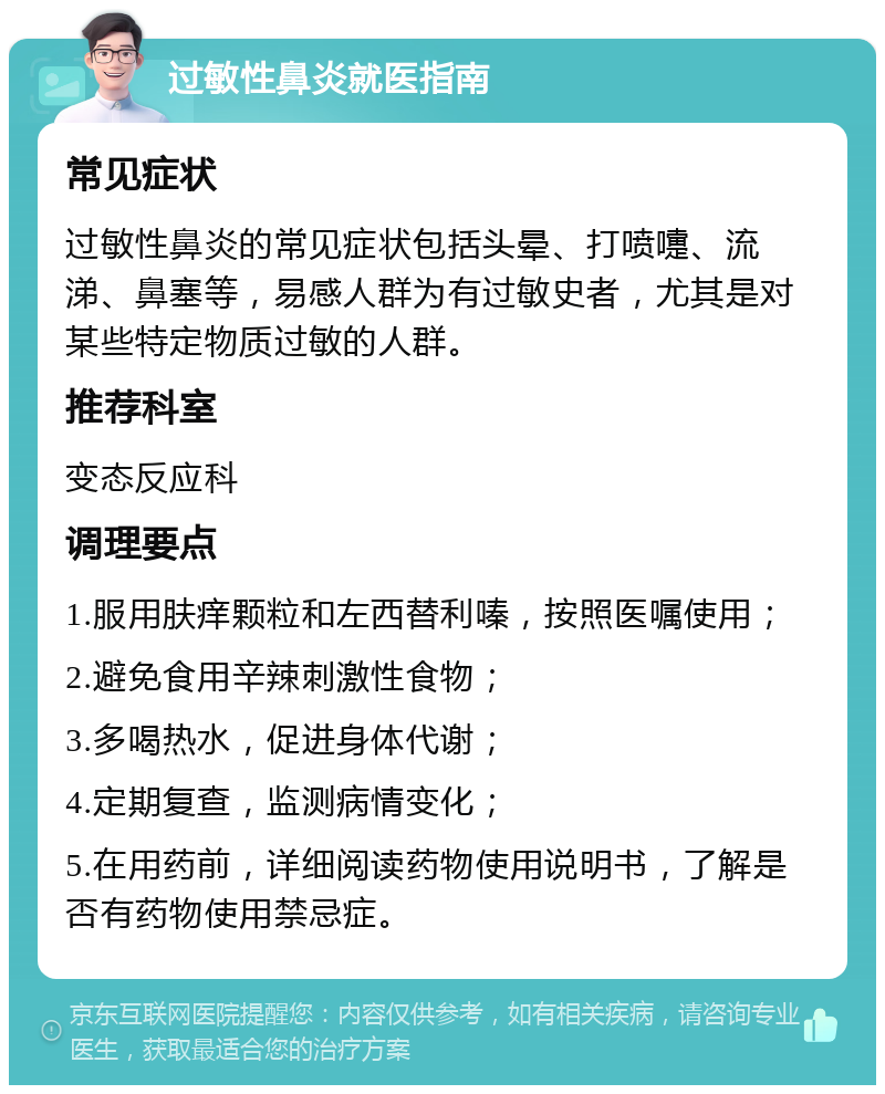 过敏性鼻炎就医指南 常见症状 过敏性鼻炎的常见症状包括头晕、打喷嚏、流涕、鼻塞等，易感人群为有过敏史者，尤其是对某些特定物质过敏的人群。 推荐科室 变态反应科 调理要点 1.服用肤痒颗粒和左西替利嗪，按照医嘱使用； 2.避免食用辛辣刺激性食物； 3.多喝热水，促进身体代谢； 4.定期复查，监测病情变化； 5.在用药前，详细阅读药物使用说明书，了解是否有药物使用禁忌症。