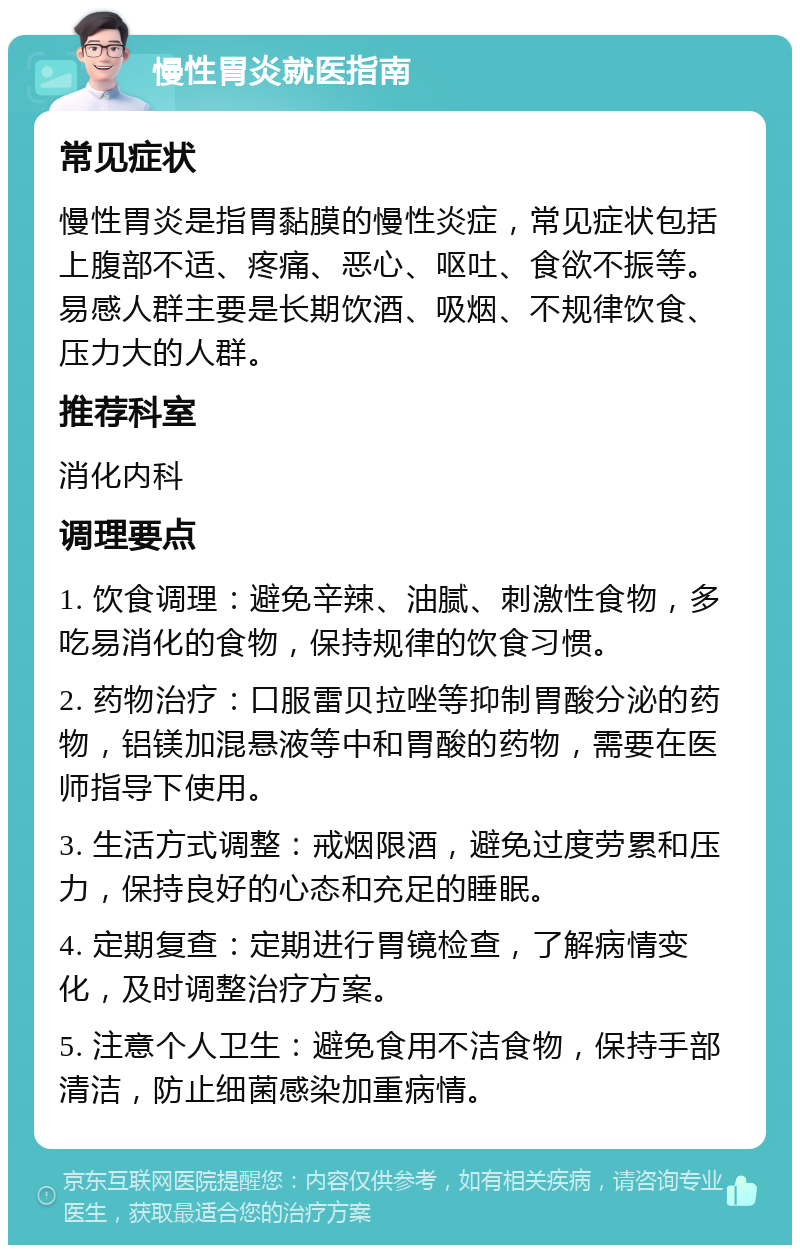 慢性胃炎就医指南 常见症状 慢性胃炎是指胃黏膜的慢性炎症，常见症状包括上腹部不适、疼痛、恶心、呕吐、食欲不振等。易感人群主要是长期饮酒、吸烟、不规律饮食、压力大的人群。 推荐科室 消化内科 调理要点 1. 饮食调理：避免辛辣、油腻、刺激性食物，多吃易消化的食物，保持规律的饮食习惯。 2. 药物治疗：口服雷贝拉唑等抑制胃酸分泌的药物，铝镁加混悬液等中和胃酸的药物，需要在医师指导下使用。 3. 生活方式调整：戒烟限酒，避免过度劳累和压力，保持良好的心态和充足的睡眠。 4. 定期复查：定期进行胃镜检查，了解病情变化，及时调整治疗方案。 5. 注意个人卫生：避免食用不洁食物，保持手部清洁，防止细菌感染加重病情。