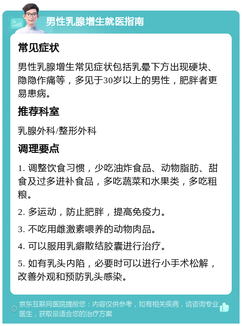 男性乳腺增生就医指南 常见症状 男性乳腺增生常见症状包括乳晕下方出现硬块、隐隐作痛等，多见于30岁以上的男性，肥胖者更易患病。 推荐科室 乳腺外科/整形外科 调理要点 1. 调整饮食习惯，少吃油炸食品、动物脂肪、甜食及过多进补食品，多吃蔬菜和水果类，多吃粗粮。 2. 多运动，防止肥胖，提高免疫力。 3. 不吃用雌激素喂养的动物肉品。 4. 可以服用乳癖散结胶囊进行治疗。 5. 如有乳头内陷，必要时可以进行小手术松解，改善外观和预防乳头感染。