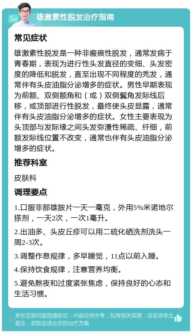 雄激素性脱发治疗指南 常见症状 雄激素性脱发是一种非瘢痕性脱发，通常发病于青春期，表现为进行性头发直径的变细、头发密度的降低和脱发，直至出现不同程度的秃发，通常伴有头皮油脂分泌增多的症状。男性早期表现为前额、双侧额角和（或）双侧鬓角发际线后移，或顶部进行性脱发，最终使头皮显露，通常伴有头皮油脂分泌增多的症状。女性主要表现为头顶部与发际缘之间头发弥漫性稀疏、纤细，前额发际线位置不改变，通常也伴有头皮油脂分泌增多的症状。 推荐科室 皮肤科 调理要点 1.口服非那雄胺片一天一毫克，外用5%米诺地尔搽剂，一天2次，一次1毫升。 2.出油多、头皮丘疹可以用二硫化硒洗剂洗头一周2-3次。 3.调整作息规律，多早睡觉，11点以前入睡。 4.保持饮食规律，注意营养均衡。 5.避免熬夜和过度紧张焦虑，保持良好的心态和生活习惯。