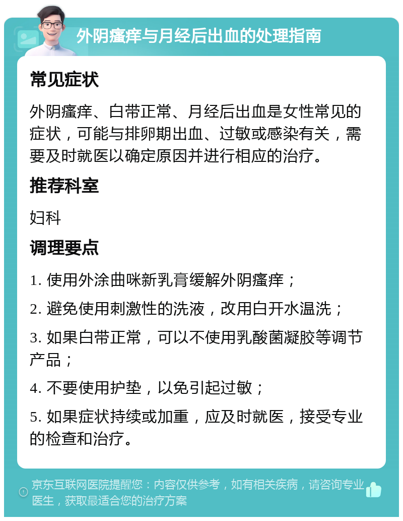 外阴瘙痒与月经后出血的处理指南 常见症状 外阴瘙痒、白带正常、月经后出血是女性常见的症状，可能与排卵期出血、过敏或感染有关，需要及时就医以确定原因并进行相应的治疗。 推荐科室 妇科 调理要点 1. 使用外涂曲咪新乳膏缓解外阴瘙痒； 2. 避免使用刺激性的洗液，改用白开水温洗； 3. 如果白带正常，可以不使用乳酸菌凝胶等调节产品； 4. 不要使用护垫，以免引起过敏； 5. 如果症状持续或加重，应及时就医，接受专业的检查和治疗。