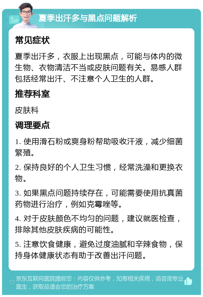 夏季出汗多与黑点问题解析 常见症状 夏季出汗多，衣服上出现黑点，可能与体内的微生物、衣物清洁不当或皮肤问题有关。易感人群包括经常出汗、不注意个人卫生的人群。 推荐科室 皮肤科 调理要点 1. 使用滑石粉或爽身粉帮助吸收汗液，减少细菌繁殖。 2. 保持良好的个人卫生习惯，经常洗澡和更换衣物。 3. 如果黑点问题持续存在，可能需要使用抗真菌药物进行治疗，例如克霉唑等。 4. 对于皮肤颜色不均匀的问题，建议就医检查，排除其他皮肤疾病的可能性。 5. 注意饮食健康，避免过度油腻和辛辣食物，保持身体健康状态有助于改善出汗问题。