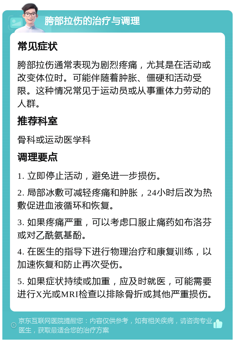 胯部拉伤的治疗与调理 常见症状 胯部拉伤通常表现为剧烈疼痛，尤其是在活动或改变体位时。可能伴随着肿胀、僵硬和活动受限。这种情况常见于运动员或从事重体力劳动的人群。 推荐科室 骨科或运动医学科 调理要点 1. 立即停止活动，避免进一步损伤。 2. 局部冰敷可减轻疼痛和肿胀，24小时后改为热敷促进血液循环和恢复。 3. 如果疼痛严重，可以考虑口服止痛药如布洛芬或对乙酰氨基酚。 4. 在医生的指导下进行物理治疗和康复训练，以加速恢复和防止再次受伤。 5. 如果症状持续或加重，应及时就医，可能需要进行X光或MRI检查以排除骨折或其他严重损伤。