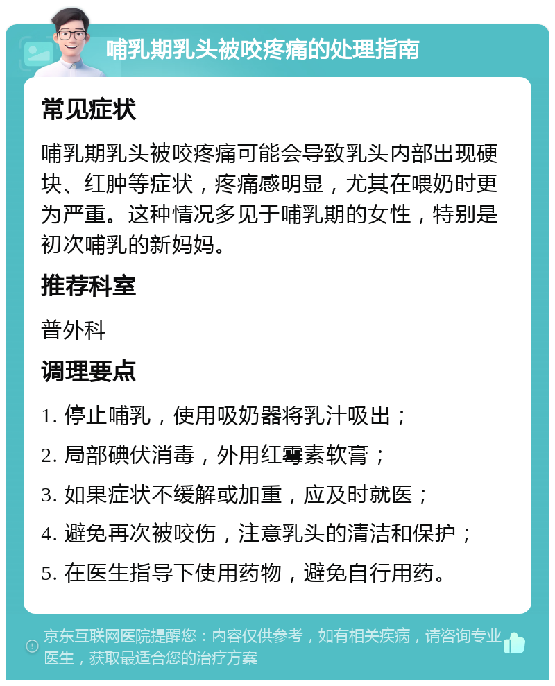 哺乳期乳头被咬疼痛的处理指南 常见症状 哺乳期乳头被咬疼痛可能会导致乳头内部出现硬块、红肿等症状，疼痛感明显，尤其在喂奶时更为严重。这种情况多见于哺乳期的女性，特别是初次哺乳的新妈妈。 推荐科室 普外科 调理要点 1. 停止哺乳，使用吸奶器将乳汁吸出； 2. 局部碘伏消毒，外用红霉素软膏； 3. 如果症状不缓解或加重，应及时就医； 4. 避免再次被咬伤，注意乳头的清洁和保护； 5. 在医生指导下使用药物，避免自行用药。