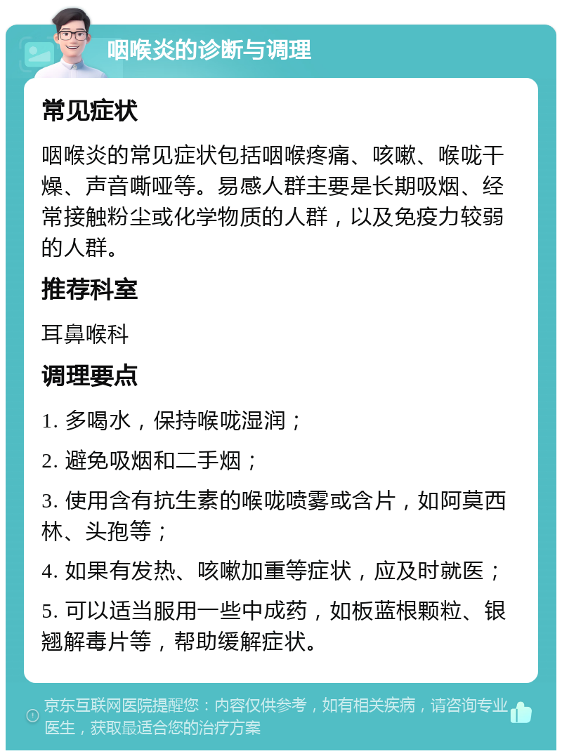 咽喉炎的诊断与调理 常见症状 咽喉炎的常见症状包括咽喉疼痛、咳嗽、喉咙干燥、声音嘶哑等。易感人群主要是长期吸烟、经常接触粉尘或化学物质的人群，以及免疫力较弱的人群。 推荐科室 耳鼻喉科 调理要点 1. 多喝水，保持喉咙湿润； 2. 避免吸烟和二手烟； 3. 使用含有抗生素的喉咙喷雾或含片，如阿莫西林、头孢等； 4. 如果有发热、咳嗽加重等症状，应及时就医； 5. 可以适当服用一些中成药，如板蓝根颗粒、银翘解毒片等，帮助缓解症状。