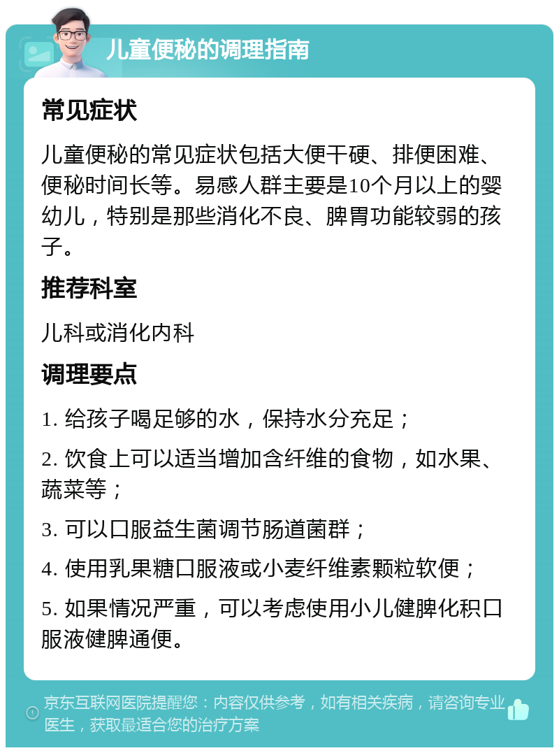 儿童便秘的调理指南 常见症状 儿童便秘的常见症状包括大便干硬、排便困难、便秘时间长等。易感人群主要是10个月以上的婴幼儿，特别是那些消化不良、脾胃功能较弱的孩子。 推荐科室 儿科或消化内科 调理要点 1. 给孩子喝足够的水，保持水分充足； 2. 饮食上可以适当增加含纤维的食物，如水果、蔬菜等； 3. 可以口服益生菌调节肠道菌群； 4. 使用乳果糖口服液或小麦纤维素颗粒软便； 5. 如果情况严重，可以考虑使用小儿健脾化积口服液健脾通便。