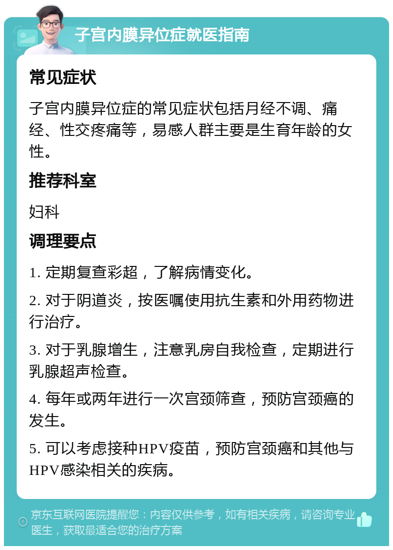 子宫内膜异位症就医指南 常见症状 子宫内膜异位症的常见症状包括月经不调、痛经、性交疼痛等，易感人群主要是生育年龄的女性。 推荐科室 妇科 调理要点 1. 定期复查彩超，了解病情变化。 2. 对于阴道炎，按医嘱使用抗生素和外用药物进行治疗。 3. 对于乳腺增生，注意乳房自我检查，定期进行乳腺超声检查。 4. 每年或两年进行一次宫颈筛查，预防宫颈癌的发生。 5. 可以考虑接种HPV疫苗，预防宫颈癌和其他与HPV感染相关的疾病。