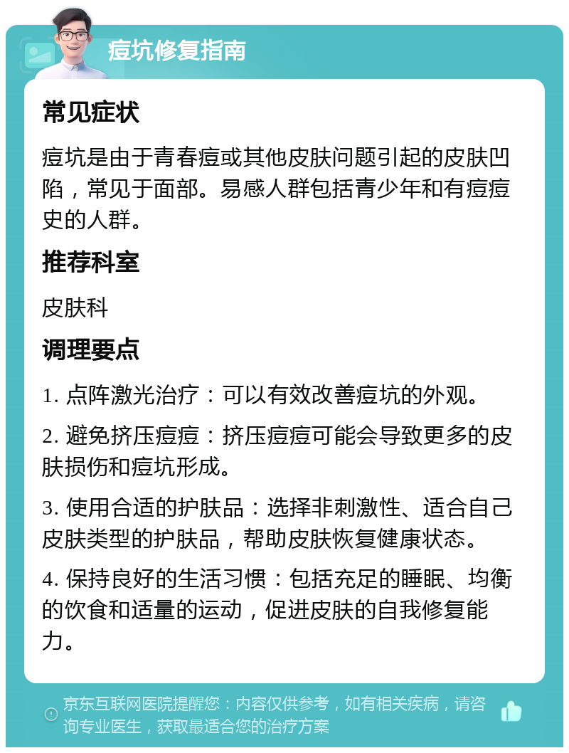 痘坑修复指南 常见症状 痘坑是由于青春痘或其他皮肤问题引起的皮肤凹陷，常见于面部。易感人群包括青少年和有痘痘史的人群。 推荐科室 皮肤科 调理要点 1. 点阵激光治疗：可以有效改善痘坑的外观。 2. 避免挤压痘痘：挤压痘痘可能会导致更多的皮肤损伤和痘坑形成。 3. 使用合适的护肤品：选择非刺激性、适合自己皮肤类型的护肤品，帮助皮肤恢复健康状态。 4. 保持良好的生活习惯：包括充足的睡眠、均衡的饮食和适量的运动，促进皮肤的自我修复能力。