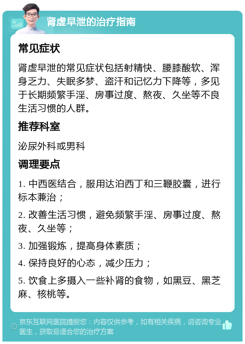 肾虚早泄的治疗指南 常见症状 肾虚早泄的常见症状包括射精快、腰膝酸软、浑身乏力、失眠多梦、盗汗和记忆力下降等，多见于长期频繁手淫、房事过度、熬夜、久坐等不良生活习惯的人群。 推荐科室 泌尿外科或男科 调理要点 1. 中西医结合，服用达泊西丁和三鞭胶囊，进行标本兼治； 2. 改善生活习惯，避免频繁手淫、房事过度、熬夜、久坐等； 3. 加强锻炼，提高身体素质； 4. 保持良好的心态，减少压力； 5. 饮食上多摄入一些补肾的食物，如黑豆、黑芝麻、核桃等。