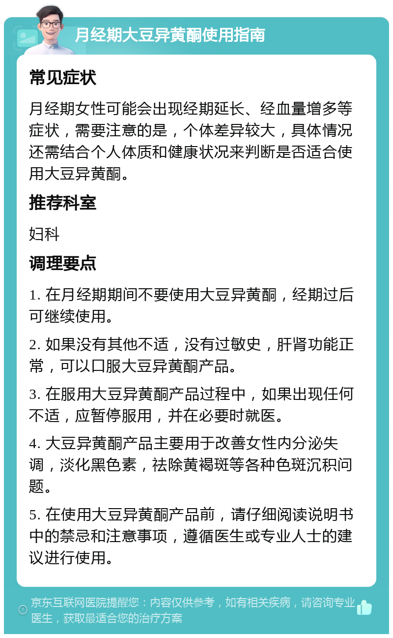 月经期大豆异黄酮使用指南 常见症状 月经期女性可能会出现经期延长、经血量增多等症状，需要注意的是，个体差异较大，具体情况还需结合个人体质和健康状况来判断是否适合使用大豆异黄酮。 推荐科室 妇科 调理要点 1. 在月经期期间不要使用大豆异黄酮，经期过后可继续使用。 2. 如果没有其他不适，没有过敏史，肝肾功能正常，可以口服大豆异黄酮产品。 3. 在服用大豆异黄酮产品过程中，如果出现任何不适，应暂停服用，并在必要时就医。 4. 大豆异黄酮产品主要用于改善女性内分泌失调，淡化黑色素，祛除黄褐斑等各种色斑沉积问题。 5. 在使用大豆异黄酮产品前，请仔细阅读说明书中的禁忌和注意事项，遵循医生或专业人士的建议进行使用。