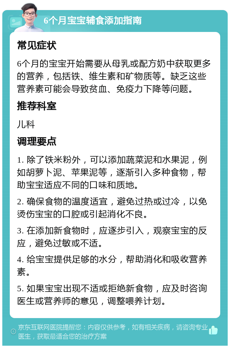 6个月宝宝辅食添加指南 常见症状 6个月的宝宝开始需要从母乳或配方奶中获取更多的营养，包括铁、维生素和矿物质等。缺乏这些营养素可能会导致贫血、免疫力下降等问题。 推荐科室 儿科 调理要点 1. 除了铁米粉外，可以添加蔬菜泥和水果泥，例如胡萝卜泥、苹果泥等，逐渐引入多种食物，帮助宝宝适应不同的口味和质地。 2. 确保食物的温度适宜，避免过热或过冷，以免烫伤宝宝的口腔或引起消化不良。 3. 在添加新食物时，应逐步引入，观察宝宝的反应，避免过敏或不适。 4. 给宝宝提供足够的水分，帮助消化和吸收营养素。 5. 如果宝宝出现不适或拒绝新食物，应及时咨询医生或营养师的意见，调整喂养计划。