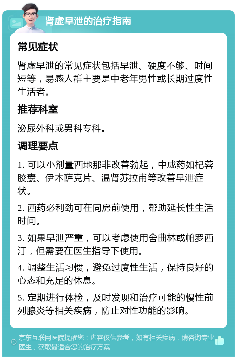 肾虚早泄的治疗指南 常见症状 肾虚早泄的常见症状包括早泄、硬度不够、时间短等，易感人群主要是中老年男性或长期过度性生活者。 推荐科室 泌尿外科或男科专科。 调理要点 1. 可以小剂量西地那非改善勃起，中成药如杞蓉胶囊、伊木萨克片、温肾苏拉甫等改善早泄症状。 2. 西药必利劲可在同房前使用，帮助延长性生活时间。 3. 如果早泄严重，可以考虑使用舍曲林或帕罗西汀，但需要在医生指导下使用。 4. 调整生活习惯，避免过度性生活，保持良好的心态和充足的休息。 5. 定期进行体检，及时发现和治疗可能的慢性前列腺炎等相关疾病，防止对性功能的影响。