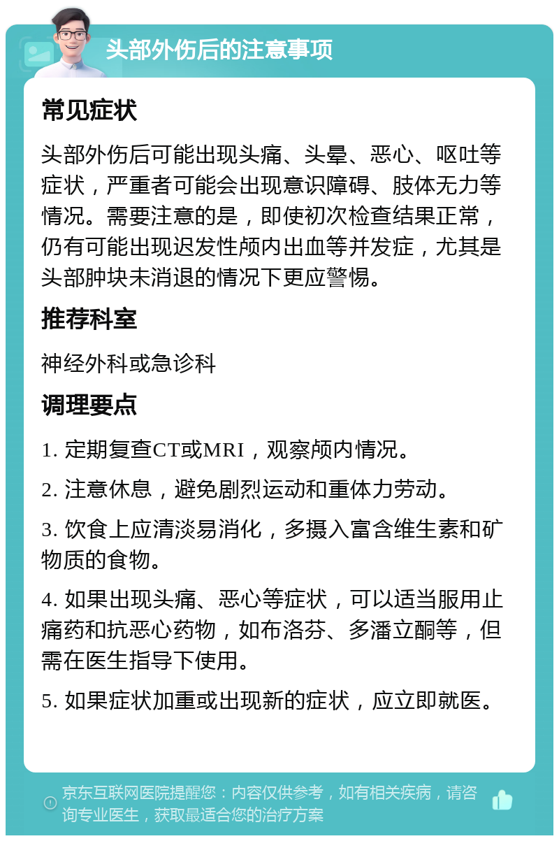 头部外伤后的注意事项 常见症状 头部外伤后可能出现头痛、头晕、恶心、呕吐等症状，严重者可能会出现意识障碍、肢体无力等情况。需要注意的是，即使初次检查结果正常，仍有可能出现迟发性颅内出血等并发症，尤其是头部肿块未消退的情况下更应警惕。 推荐科室 神经外科或急诊科 调理要点 1. 定期复查CT或MRI，观察颅内情况。 2. 注意休息，避免剧烈运动和重体力劳动。 3. 饮食上应清淡易消化，多摄入富含维生素和矿物质的食物。 4. 如果出现头痛、恶心等症状，可以适当服用止痛药和抗恶心药物，如布洛芬、多潘立酮等，但需在医生指导下使用。 5. 如果症状加重或出现新的症状，应立即就医。