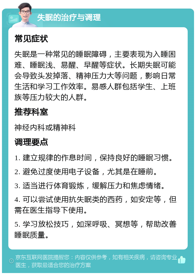 失眠的治疗与调理 常见症状 失眠是一种常见的睡眠障碍，主要表现为入睡困难、睡眠浅、易醒、早醒等症状。长期失眠可能会导致头发掉落、精神压力大等问题，影响日常生活和学习工作效率。易感人群包括学生、上班族等压力较大的人群。 推荐科室 神经内科或精神科 调理要点 1. 建立规律的作息时间，保持良好的睡眠习惯。 2. 避免过度使用电子设备，尤其是在睡前。 3. 适当进行体育锻炼，缓解压力和焦虑情绪。 4. 可以尝试使用抗失眠类的西药，如安定等，但需在医生指导下使用。 5. 学习放松技巧，如深呼吸、冥想等，帮助改善睡眠质量。