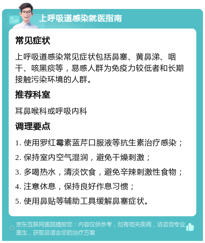 上呼吸道感染就医指南 常见症状 上呼吸道感染常见症状包括鼻塞、黄鼻涕、咽干、咳黑痰等，易感人群为免疫力较低者和长期接触污染环境的人群。 推荐科室 耳鼻喉科或呼吸内科 调理要点 1. 使用罗红霉素蓝芹口服液等抗生素治疗感染； 2. 保持室内空气湿润，避免干燥刺激； 3. 多喝热水，清淡饮食，避免辛辣刺激性食物； 4. 注意休息，保持良好作息习惯； 5. 使用鼻贴等辅助工具缓解鼻塞症状。