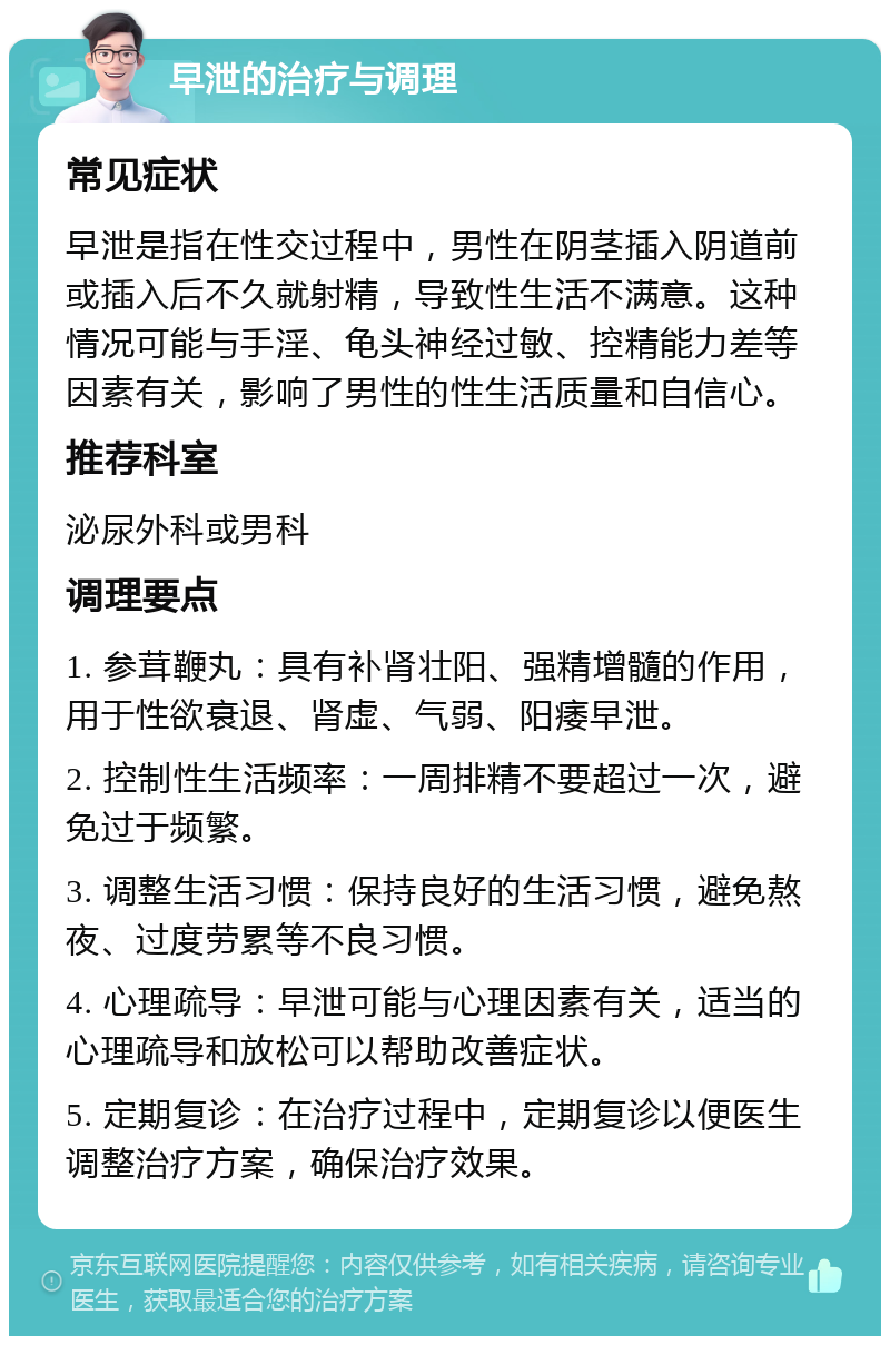 早泄的治疗与调理 常见症状 早泄是指在性交过程中，男性在阴茎插入阴道前或插入后不久就射精，导致性生活不满意。这种情况可能与手淫、龟头神经过敏、控精能力差等因素有关，影响了男性的性生活质量和自信心。 推荐科室 泌尿外科或男科 调理要点 1. 参茸鞭丸：具有补肾壮阳、强精增髓的作用，用于性欲衰退、肾虚、气弱、阳痿早泄。 2. 控制性生活频率：一周排精不要超过一次，避免过于频繁。 3. 调整生活习惯：保持良好的生活习惯，避免熬夜、过度劳累等不良习惯。 4. 心理疏导：早泄可能与心理因素有关，适当的心理疏导和放松可以帮助改善症状。 5. 定期复诊：在治疗过程中，定期复诊以便医生调整治疗方案，确保治疗效果。