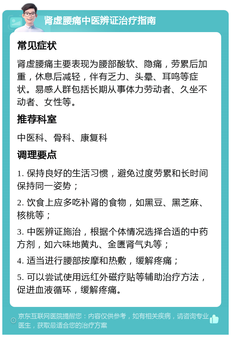 肾虚腰痛中医辨证治疗指南 常见症状 肾虚腰痛主要表现为腰部酸软、隐痛，劳累后加重，休息后减轻，伴有乏力、头晕、耳鸣等症状。易感人群包括长期从事体力劳动者、久坐不动者、女性等。 推荐科室 中医科、骨科、康复科 调理要点 1. 保持良好的生活习惯，避免过度劳累和长时间保持同一姿势； 2. 饮食上应多吃补肾的食物，如黑豆、黑芝麻、核桃等； 3. 中医辨证施治，根据个体情况选择合适的中药方剂，如六味地黄丸、金匮肾气丸等； 4. 适当进行腰部按摩和热敷，缓解疼痛； 5. 可以尝试使用远红外磁疗贴等辅助治疗方法，促进血液循环，缓解疼痛。