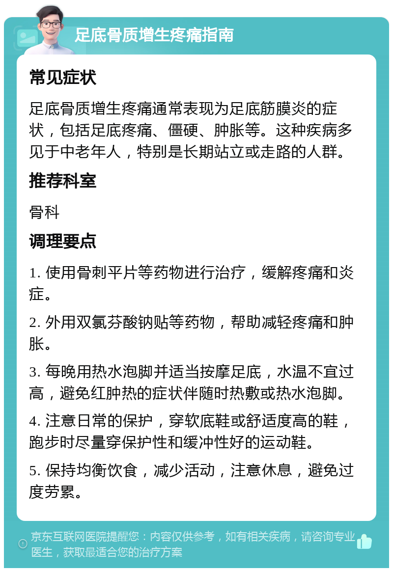 足底骨质增生疼痛指南 常见症状 足底骨质增生疼痛通常表现为足底筋膜炎的症状，包括足底疼痛、僵硬、肿胀等。这种疾病多见于中老年人，特别是长期站立或走路的人群。 推荐科室 骨科 调理要点 1. 使用骨刺平片等药物进行治疗，缓解疼痛和炎症。 2. 外用双氯芬酸钠贴等药物，帮助减轻疼痛和肿胀。 3. 每晚用热水泡脚并适当按摩足底，水温不宜过高，避免红肿热的症状伴随时热敷或热水泡脚。 4. 注意日常的保护，穿软底鞋或舒适度高的鞋，跑步时尽量穿保护性和缓冲性好的运动鞋。 5. 保持均衡饮食，减少活动，注意休息，避免过度劳累。