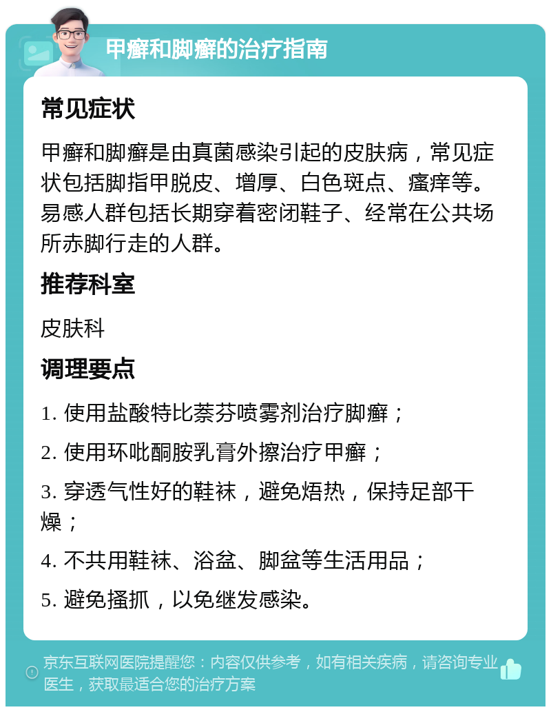 甲癣和脚癣的治疗指南 常见症状 甲癣和脚癣是由真菌感染引起的皮肤病，常见症状包括脚指甲脱皮、增厚、白色斑点、瘙痒等。易感人群包括长期穿着密闭鞋子、经常在公共场所赤脚行走的人群。 推荐科室 皮肤科 调理要点 1. 使用盐酸特比萘芬喷雾剂治疗脚癣； 2. 使用环吡酮胺乳膏外擦治疗甲癣； 3. 穿透气性好的鞋袜，避免焐热，保持足部干燥； 4. 不共用鞋袜、浴盆、脚盆等生活用品； 5. 避免搔抓，以免继发感染。