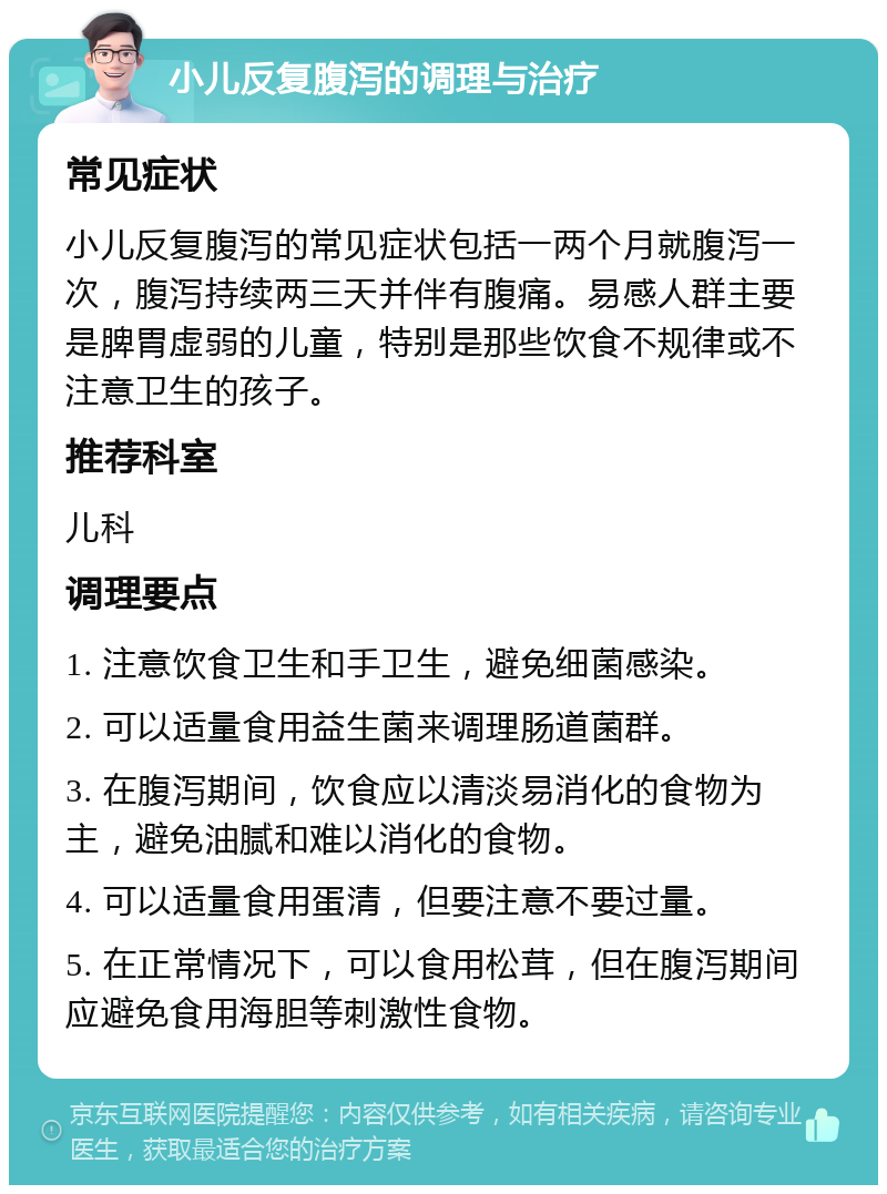 小儿反复腹泻的调理与治疗 常见症状 小儿反复腹泻的常见症状包括一两个月就腹泻一次，腹泻持续两三天并伴有腹痛。易感人群主要是脾胃虚弱的儿童，特别是那些饮食不规律或不注意卫生的孩子。 推荐科室 儿科 调理要点 1. 注意饮食卫生和手卫生，避免细菌感染。 2. 可以适量食用益生菌来调理肠道菌群。 3. 在腹泻期间，饮食应以清淡易消化的食物为主，避免油腻和难以消化的食物。 4. 可以适量食用蛋清，但要注意不要过量。 5. 在正常情况下，可以食用松茸，但在腹泻期间应避免食用海胆等刺激性食物。