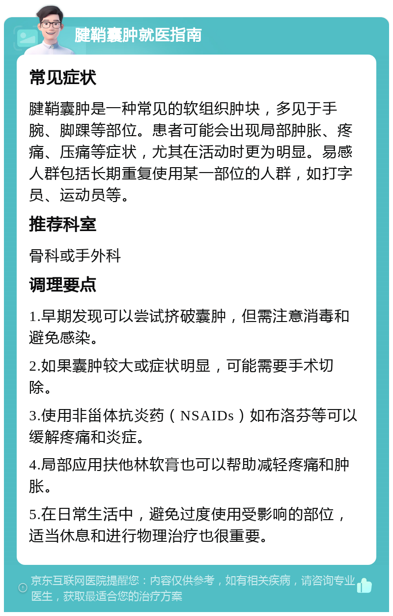 腱鞘囊肿就医指南 常见症状 腱鞘囊肿是一种常见的软组织肿块，多见于手腕、脚踝等部位。患者可能会出现局部肿胀、疼痛、压痛等症状，尤其在活动时更为明显。易感人群包括长期重复使用某一部位的人群，如打字员、运动员等。 推荐科室 骨科或手外科 调理要点 1.早期发现可以尝试挤破囊肿，但需注意消毒和避免感染。 2.如果囊肿较大或症状明显，可能需要手术切除。 3.使用非甾体抗炎药（NSAIDs）如布洛芬等可以缓解疼痛和炎症。 4.局部应用扶他林软膏也可以帮助减轻疼痛和肿胀。 5.在日常生活中，避免过度使用受影响的部位，适当休息和进行物理治疗也很重要。