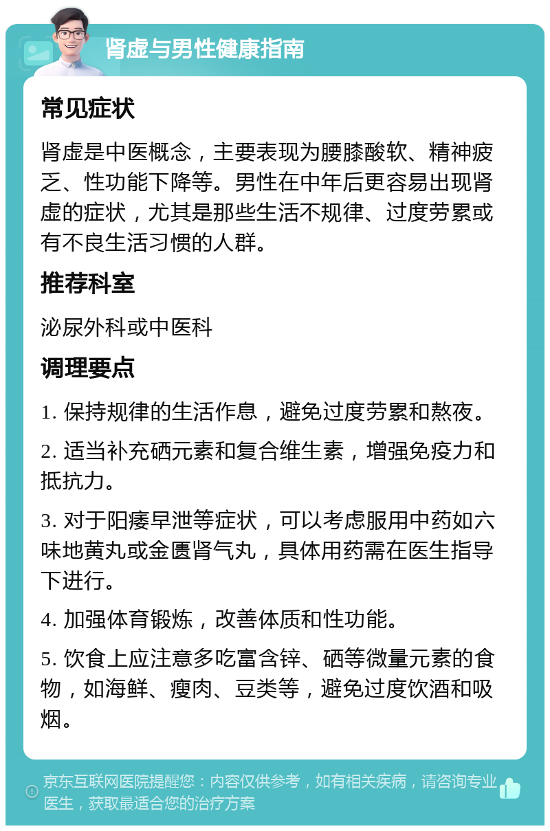 肾虚与男性健康指南 常见症状 肾虚是中医概念，主要表现为腰膝酸软、精神疲乏、性功能下降等。男性在中年后更容易出现肾虚的症状，尤其是那些生活不规律、过度劳累或有不良生活习惯的人群。 推荐科室 泌尿外科或中医科 调理要点 1. 保持规律的生活作息，避免过度劳累和熬夜。 2. 适当补充硒元素和复合维生素，增强免疫力和抵抗力。 3. 对于阳痿早泄等症状，可以考虑服用中药如六味地黄丸或金匮肾气丸，具体用药需在医生指导下进行。 4. 加强体育锻炼，改善体质和性功能。 5. 饮食上应注意多吃富含锌、硒等微量元素的食物，如海鲜、瘦肉、豆类等，避免过度饮酒和吸烟。