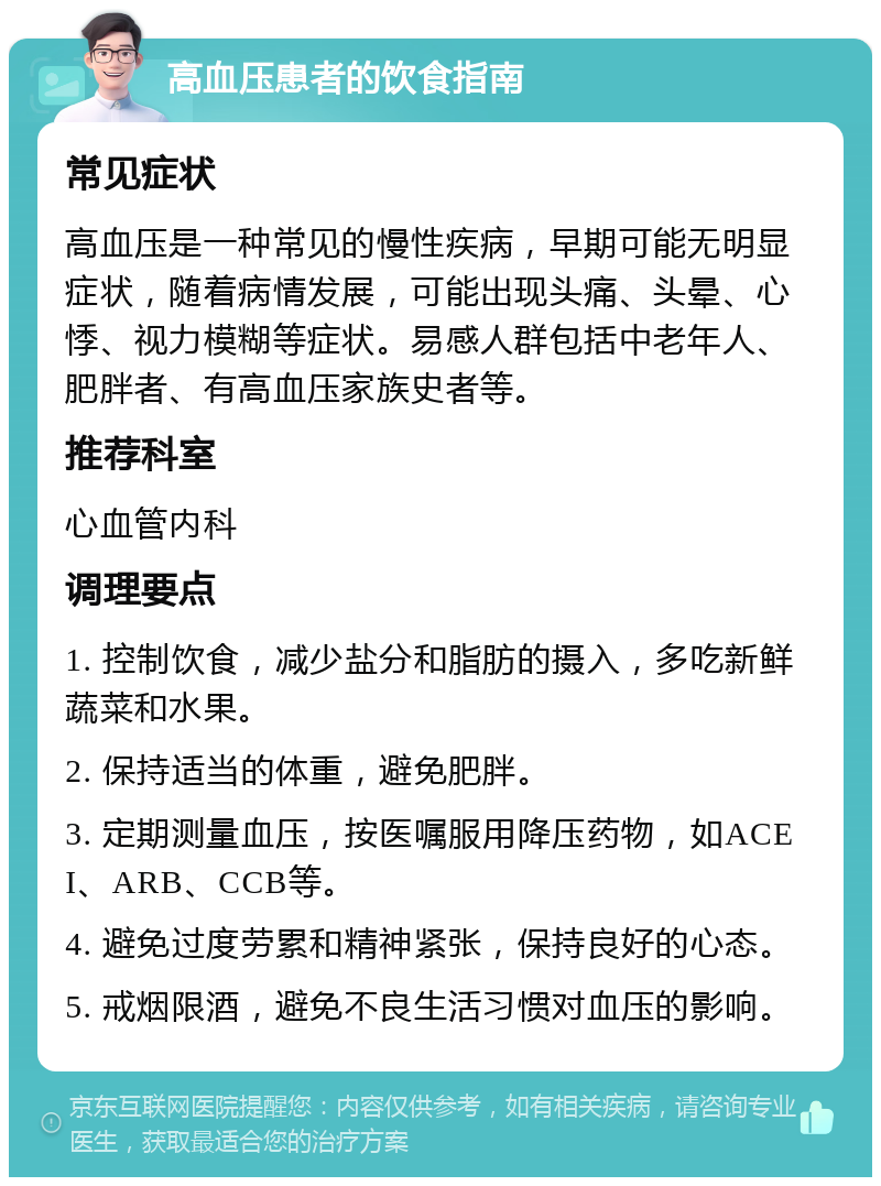 高血压患者的饮食指南 常见症状 高血压是一种常见的慢性疾病，早期可能无明显症状，随着病情发展，可能出现头痛、头晕、心悸、视力模糊等症状。易感人群包括中老年人、肥胖者、有高血压家族史者等。 推荐科室 心血管内科 调理要点 1. 控制饮食，减少盐分和脂肪的摄入，多吃新鲜蔬菜和水果。 2. 保持适当的体重，避免肥胖。 3. 定期测量血压，按医嘱服用降压药物，如ACEI、ARB、CCB等。 4. 避免过度劳累和精神紧张，保持良好的心态。 5. 戒烟限酒，避免不良生活习惯对血压的影响。