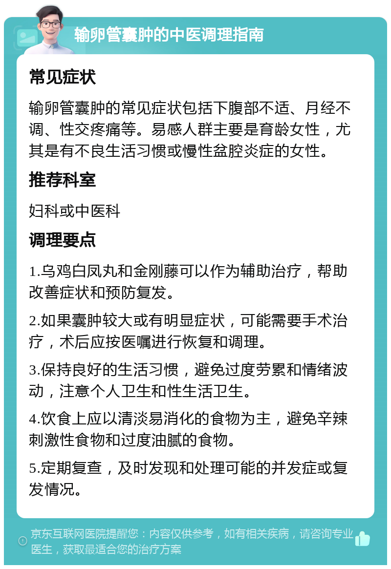 输卵管囊肿的中医调理指南 常见症状 输卵管囊肿的常见症状包括下腹部不适、月经不调、性交疼痛等。易感人群主要是育龄女性，尤其是有不良生活习惯或慢性盆腔炎症的女性。 推荐科室 妇科或中医科 调理要点 1.乌鸡白凤丸和金刚藤可以作为辅助治疗，帮助改善症状和预防复发。 2.如果囊肿较大或有明显症状，可能需要手术治疗，术后应按医嘱进行恢复和调理。 3.保持良好的生活习惯，避免过度劳累和情绪波动，注意个人卫生和性生活卫生。 4.饮食上应以清淡易消化的食物为主，避免辛辣刺激性食物和过度油腻的食物。 5.定期复查，及时发现和处理可能的并发症或复发情况。