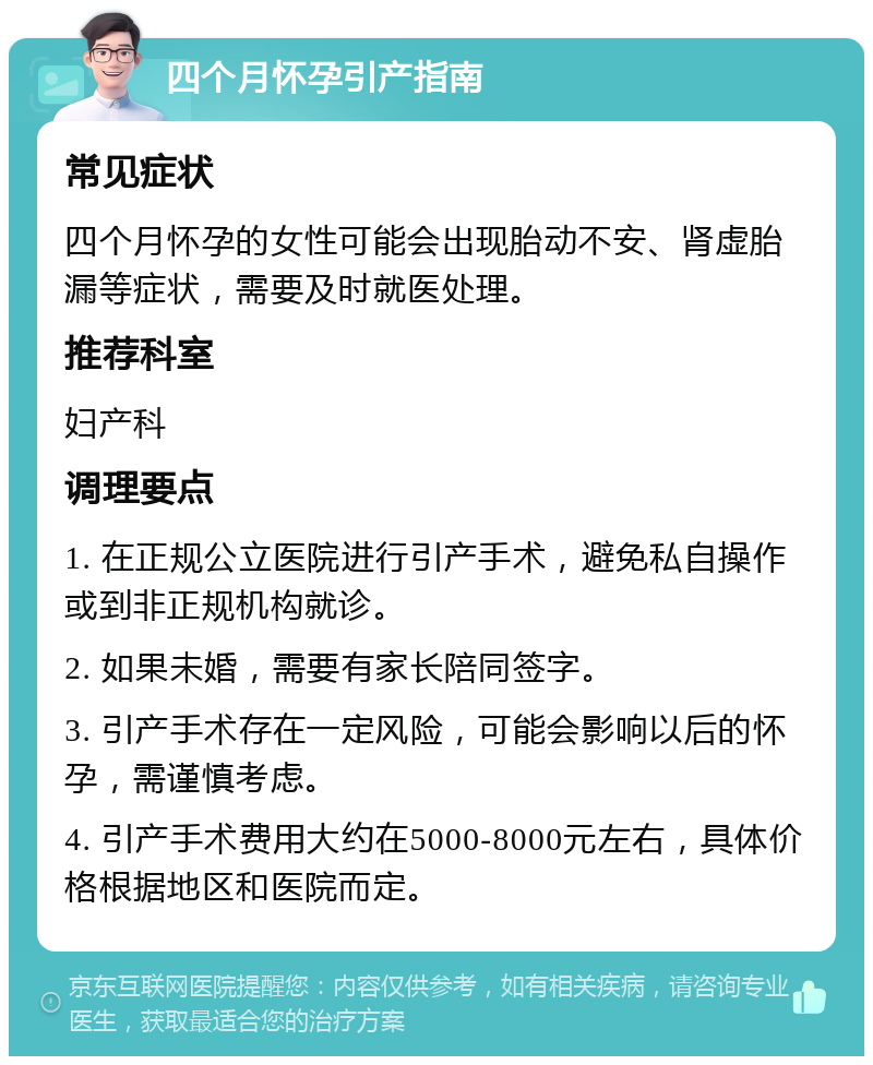 四个月怀孕引产指南 常见症状 四个月怀孕的女性可能会出现胎动不安、肾虚胎漏等症状，需要及时就医处理。 推荐科室 妇产科 调理要点 1. 在正规公立医院进行引产手术，避免私自操作或到非正规机构就诊。 2. 如果未婚，需要有家长陪同签字。 3. 引产手术存在一定风险，可能会影响以后的怀孕，需谨慎考虑。 4. 引产手术费用大约在5000-8000元左右，具体价格根据地区和医院而定。