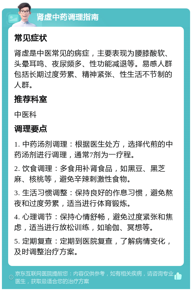 肾虚中药调理指南 常见症状 肾虚是中医常见的病症，主要表现为腰膝酸软、头晕耳鸣、夜尿频多、性功能减退等。易感人群包括长期过度劳累、精神紧张、性生活不节制的人群。 推荐科室 中医科 调理要点 1. 中药汤剂调理：根据医生处方，选择代煎的中药汤剂进行调理，通常7剂为一疗程。 2. 饮食调理：多食用补肾食品，如黑豆、黑芝麻、核桃等，避免辛辣刺激性食物。 3. 生活习惯调整：保持良好的作息习惯，避免熬夜和过度劳累，适当进行体育锻炼。 4. 心理调节：保持心情舒畅，避免过度紧张和焦虑，适当进行放松训练，如瑜伽、冥想等。 5. 定期复查：定期到医院复查，了解病情变化，及时调整治疗方案。