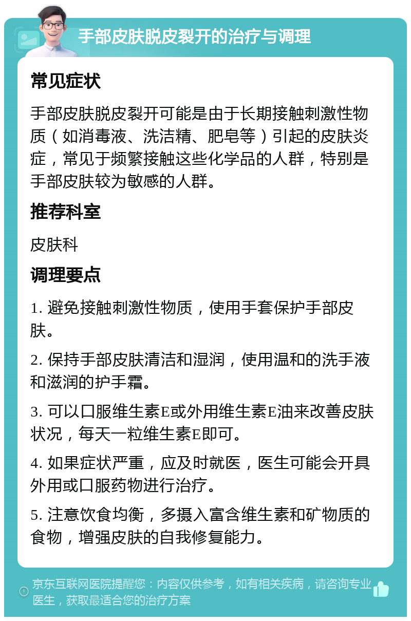 手部皮肤脱皮裂开的治疗与调理 常见症状 手部皮肤脱皮裂开可能是由于长期接触刺激性物质（如消毒液、洗洁精、肥皂等）引起的皮肤炎症，常见于频繁接触这些化学品的人群，特别是手部皮肤较为敏感的人群。 推荐科室 皮肤科 调理要点 1. 避免接触刺激性物质，使用手套保护手部皮肤。 2. 保持手部皮肤清洁和湿润，使用温和的洗手液和滋润的护手霜。 3. 可以口服维生素E或外用维生素E油来改善皮肤状况，每天一粒维生素E即可。 4. 如果症状严重，应及时就医，医生可能会开具外用或口服药物进行治疗。 5. 注意饮食均衡，多摄入富含维生素和矿物质的食物，增强皮肤的自我修复能力。