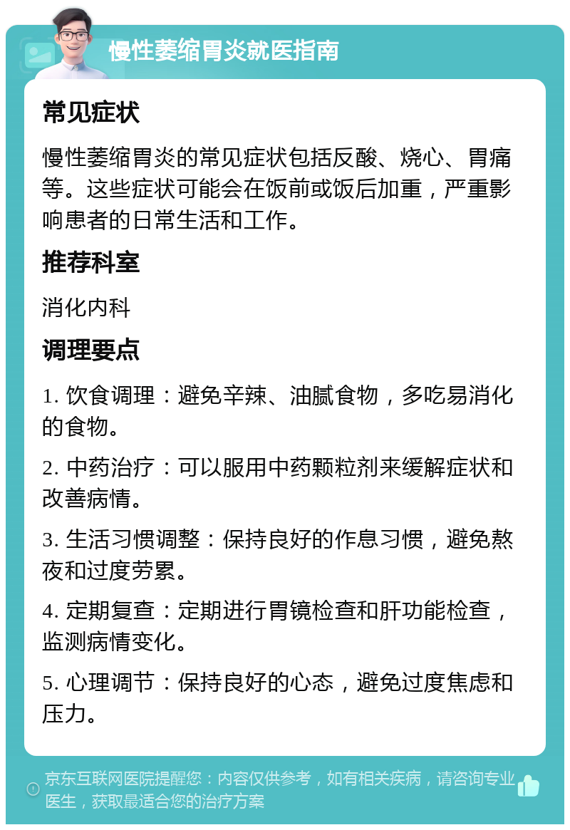 慢性萎缩胃炎就医指南 常见症状 慢性萎缩胃炎的常见症状包括反酸、烧心、胃痛等。这些症状可能会在饭前或饭后加重，严重影响患者的日常生活和工作。 推荐科室 消化内科 调理要点 1. 饮食调理：避免辛辣、油腻食物，多吃易消化的食物。 2. 中药治疗：可以服用中药颗粒剂来缓解症状和改善病情。 3. 生活习惯调整：保持良好的作息习惯，避免熬夜和过度劳累。 4. 定期复查：定期进行胃镜检查和肝功能检查，监测病情变化。 5. 心理调节：保持良好的心态，避免过度焦虑和压力。