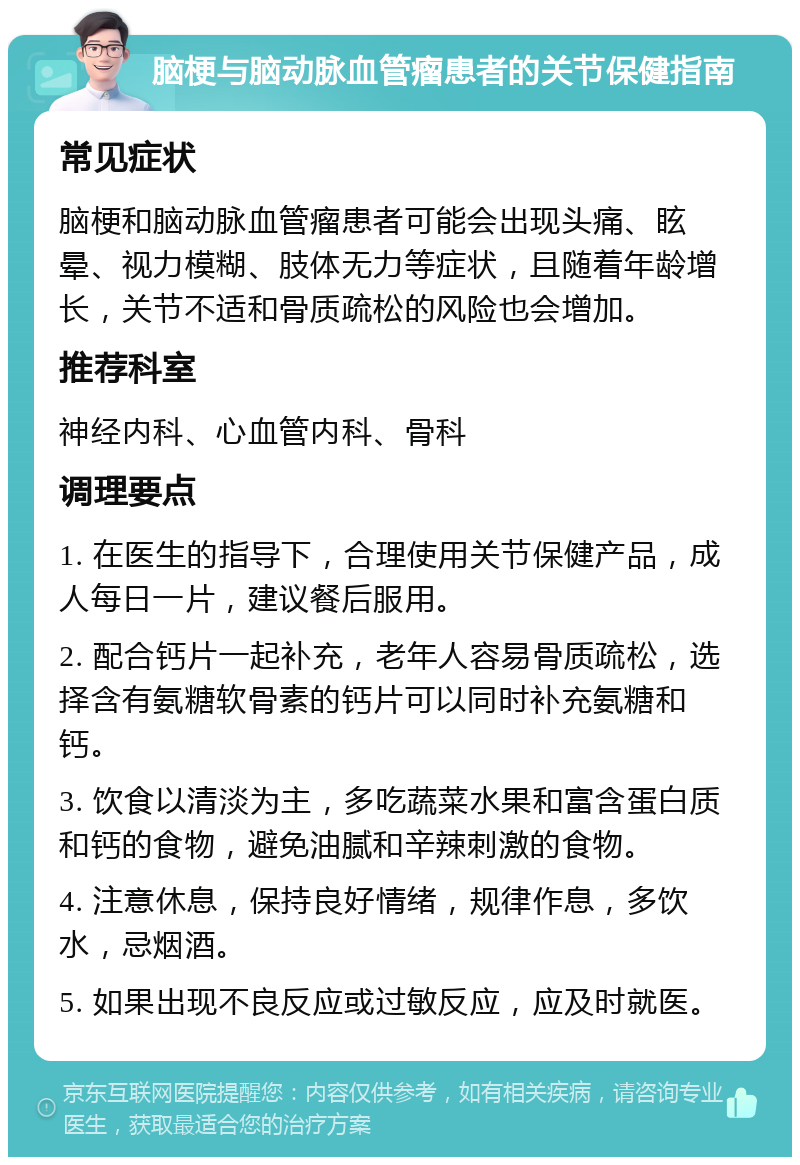 脑梗与脑动脉血管瘤患者的关节保健指南 常见症状 脑梗和脑动脉血管瘤患者可能会出现头痛、眩晕、视力模糊、肢体无力等症状，且随着年龄增长，关节不适和骨质疏松的风险也会增加。 推荐科室 神经内科、心血管内科、骨科 调理要点 1. 在医生的指导下，合理使用关节保健产品，成人每日一片，建议餐后服用。 2. 配合钙片一起补充，老年人容易骨质疏松，选择含有氨糖软骨素的钙片可以同时补充氨糖和钙。 3. 饮食以清淡为主，多吃蔬菜水果和富含蛋白质和钙的食物，避免油腻和辛辣刺激的食物。 4. 注意休息，保持良好情绪，规律作息，多饮水，忌烟酒。 5. 如果出现不良反应或过敏反应，应及时就医。