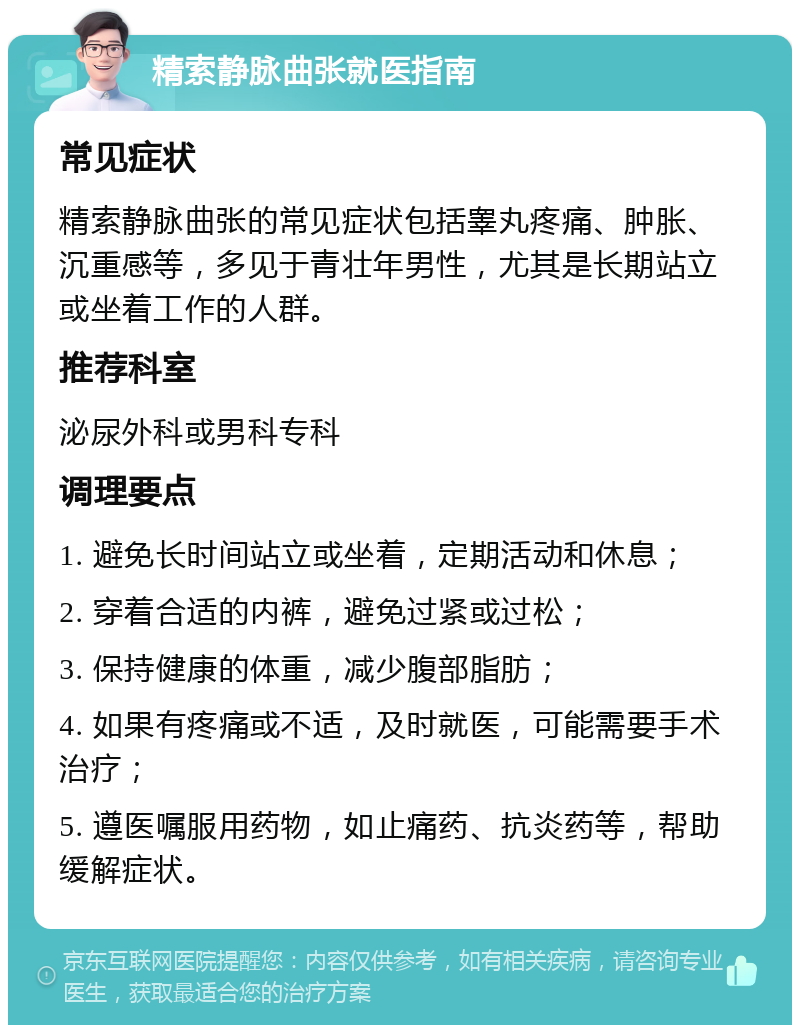 精索静脉曲张就医指南 常见症状 精索静脉曲张的常见症状包括睾丸疼痛、肿胀、沉重感等，多见于青壮年男性，尤其是长期站立或坐着工作的人群。 推荐科室 泌尿外科或男科专科 调理要点 1. 避免长时间站立或坐着，定期活动和休息； 2. 穿着合适的内裤，避免过紧或过松； 3. 保持健康的体重，减少腹部脂肪； 4. 如果有疼痛或不适，及时就医，可能需要手术治疗； 5. 遵医嘱服用药物，如止痛药、抗炎药等，帮助缓解症状。