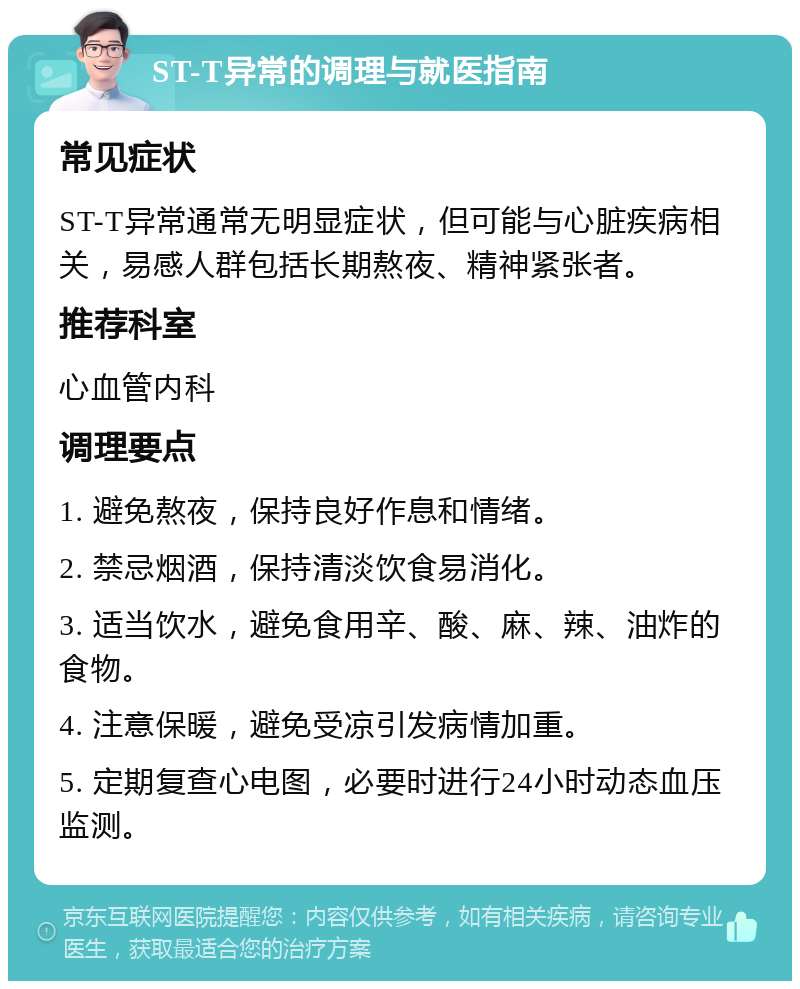 ST-T异常的调理与就医指南 常见症状 ST-T异常通常无明显症状，但可能与心脏疾病相关，易感人群包括长期熬夜、精神紧张者。 推荐科室 心血管内科 调理要点 1. 避免熬夜，保持良好作息和情绪。 2. 禁忌烟酒，保持清淡饮食易消化。 3. 适当饮水，避免食用辛、酸、麻、辣、油炸的食物。 4. 注意保暖，避免受凉引发病情加重。 5. 定期复查心电图，必要时进行24小时动态血压监测。