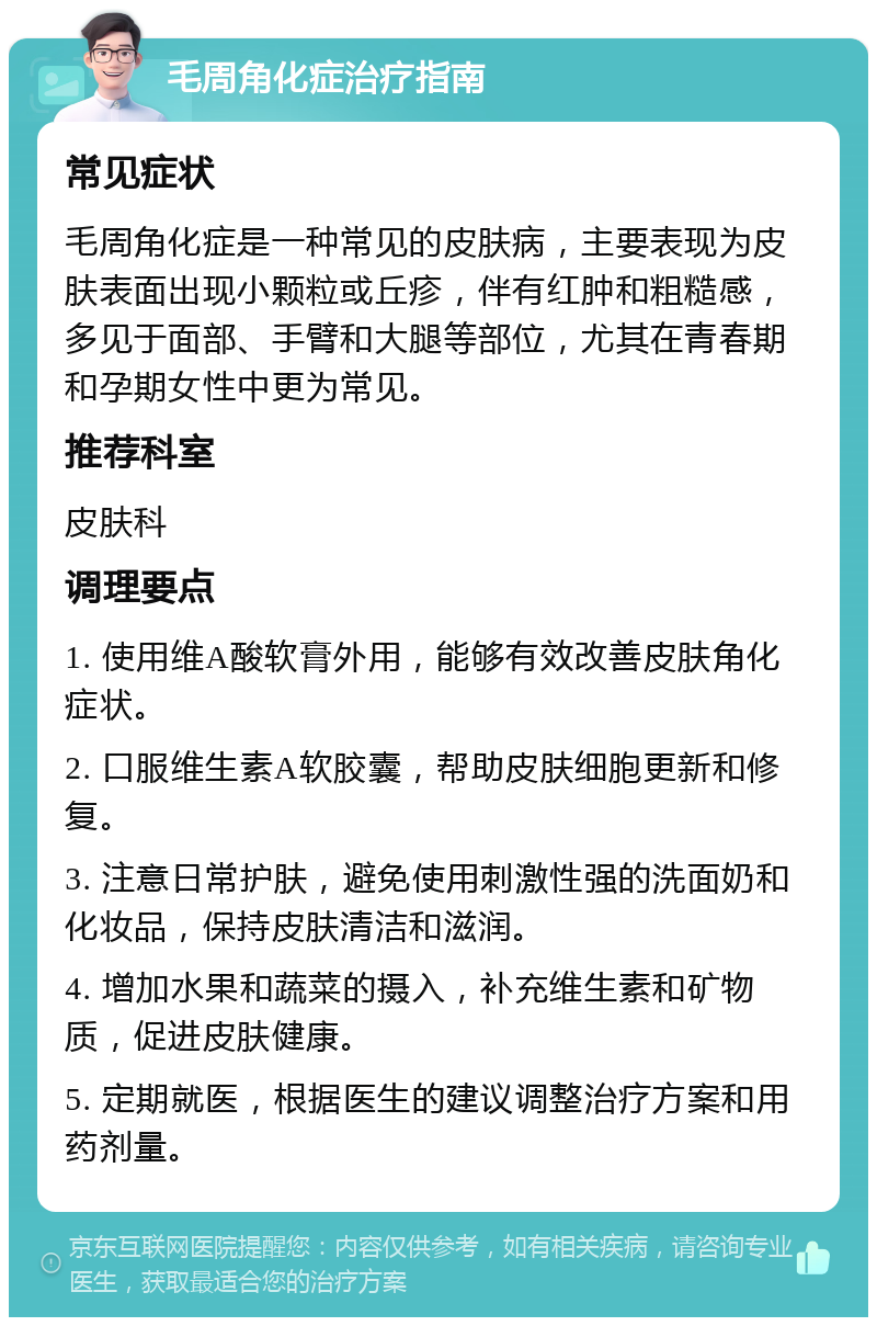 毛周角化症治疗指南 常见症状 毛周角化症是一种常见的皮肤病，主要表现为皮肤表面出现小颗粒或丘疹，伴有红肿和粗糙感，多见于面部、手臂和大腿等部位，尤其在青春期和孕期女性中更为常见。 推荐科室 皮肤科 调理要点 1. 使用维A酸软膏外用，能够有效改善皮肤角化症状。 2. 口服维生素A软胶囊，帮助皮肤细胞更新和修复。 3. 注意日常护肤，避免使用刺激性强的洗面奶和化妆品，保持皮肤清洁和滋润。 4. 增加水果和蔬菜的摄入，补充维生素和矿物质，促进皮肤健康。 5. 定期就医，根据医生的建议调整治疗方案和用药剂量。