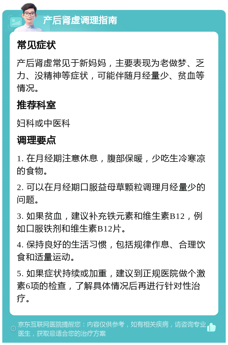 产后肾虚调理指南 常见症状 产后肾虚常见于新妈妈，主要表现为老做梦、乏力、没精神等症状，可能伴随月经量少、贫血等情况。 推荐科室 妇科或中医科 调理要点 1. 在月经期注意休息，腹部保暖，少吃生冷寒凉的食物。 2. 可以在月经期口服益母草颗粒调理月经量少的问题。 3. 如果贫血，建议补充铁元素和维生素B12，例如口服铁剂和维生素B12片。 4. 保持良好的生活习惯，包括规律作息、合理饮食和适量运动。 5. 如果症状持续或加重，建议到正规医院做个激素6项的检查，了解具体情况后再进行针对性治疗。