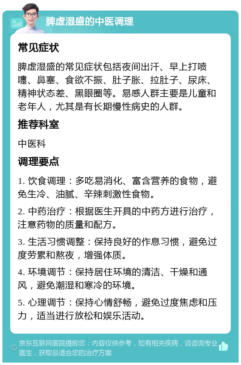 脾虚湿盛的中医调理 常见症状 脾虚湿盛的常见症状包括夜间出汗、早上打喷嚏、鼻塞、食欲不振、肚子胀、拉肚子、尿床、精神状态差、黑眼圈等。易感人群主要是儿童和老年人，尤其是有长期慢性病史的人群。 推荐科室 中医科 调理要点 1. 饮食调理：多吃易消化、富含营养的食物，避免生冷、油腻、辛辣刺激性食物。 2. 中药治疗：根据医生开具的中药方进行治疗，注意药物的质量和配方。 3. 生活习惯调整：保持良好的作息习惯，避免过度劳累和熬夜，增强体质。 4. 环境调节：保持居住环境的清洁、干燥和通风，避免潮湿和寒冷的环境。 5. 心理调节：保持心情舒畅，避免过度焦虑和压力，适当进行放松和娱乐活动。