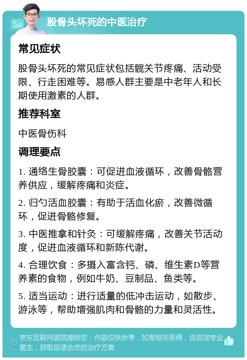 股骨头坏死的中医治疗 常见症状 股骨头坏死的常见症状包括髋关节疼痛、活动受限、行走困难等。易感人群主要是中老年人和长期使用激素的人群。 推荐科室 中医骨伤科 调理要点 1. 通络生骨胶囊：可促进血液循环，改善骨骼营养供应，缓解疼痛和炎症。 2. 归勺活血胶囊：有助于活血化瘀，改善微循环，促进骨骼修复。 3. 中医推拿和针灸：可缓解疼痛，改善关节活动度，促进血液循环和新陈代谢。 4. 合理饮食：多摄入富含钙、磷、维生素D等营养素的食物，例如牛奶、豆制品、鱼类等。 5. 适当运动：进行适量的低冲击运动，如散步、游泳等，帮助增强肌肉和骨骼的力量和灵活性。