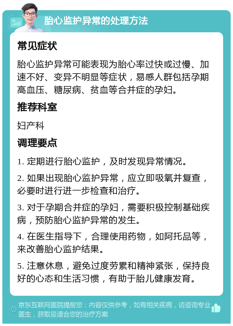 胎心监护异常的处理方法 常见症状 胎心监护异常可能表现为胎心率过快或过慢、加速不好、变异不明显等症状，易感人群包括孕期高血压、糖尿病、贫血等合并症的孕妇。 推荐科室 妇产科 调理要点 1. 定期进行胎心监护，及时发现异常情况。 2. 如果出现胎心监护异常，应立即吸氧并复查，必要时进行进一步检查和治疗。 3. 对于孕期合并症的孕妇，需要积极控制基础疾病，预防胎心监护异常的发生。 4. 在医生指导下，合理使用药物，如阿托品等，来改善胎心监护结果。 5. 注意休息，避免过度劳累和精神紧张，保持良好的心态和生活习惯，有助于胎儿健康发育。