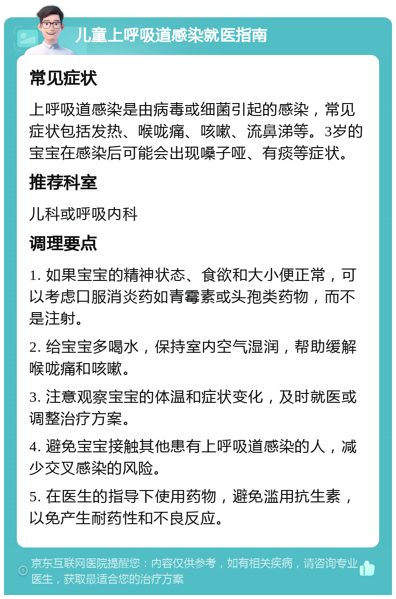 儿童上呼吸道感染就医指南 常见症状 上呼吸道感染是由病毒或细菌引起的感染，常见症状包括发热、喉咙痛、咳嗽、流鼻涕等。3岁的宝宝在感染后可能会出现嗓子哑、有痰等症状。 推荐科室 儿科或呼吸内科 调理要点 1. 如果宝宝的精神状态、食欲和大小便正常，可以考虑口服消炎药如青霉素或头孢类药物，而不是注射。 2. 给宝宝多喝水，保持室内空气湿润，帮助缓解喉咙痛和咳嗽。 3. 注意观察宝宝的体温和症状变化，及时就医或调整治疗方案。 4. 避免宝宝接触其他患有上呼吸道感染的人，减少交叉感染的风险。 5. 在医生的指导下使用药物，避免滥用抗生素，以免产生耐药性和不良反应。