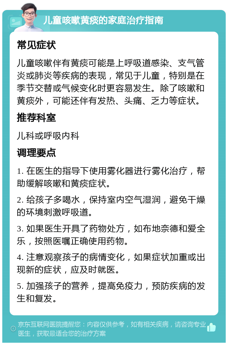 儿童咳嗽黄痰的家庭治疗指南 常见症状 儿童咳嗽伴有黄痰可能是上呼吸道感染、支气管炎或肺炎等疾病的表现，常见于儿童，特别是在季节交替或气候变化时更容易发生。除了咳嗽和黄痰外，可能还伴有发热、头痛、乏力等症状。 推荐科室 儿科或呼吸内科 调理要点 1. 在医生的指导下使用雾化器进行雾化治疗，帮助缓解咳嗽和黄痰症状。 2. 给孩子多喝水，保持室内空气湿润，避免干燥的环境刺激呼吸道。 3. 如果医生开具了药物处方，如布地奈德和爱全乐，按照医嘱正确使用药物。 4. 注意观察孩子的病情变化，如果症状加重或出现新的症状，应及时就医。 5. 加强孩子的营养，提高免疫力，预防疾病的发生和复发。