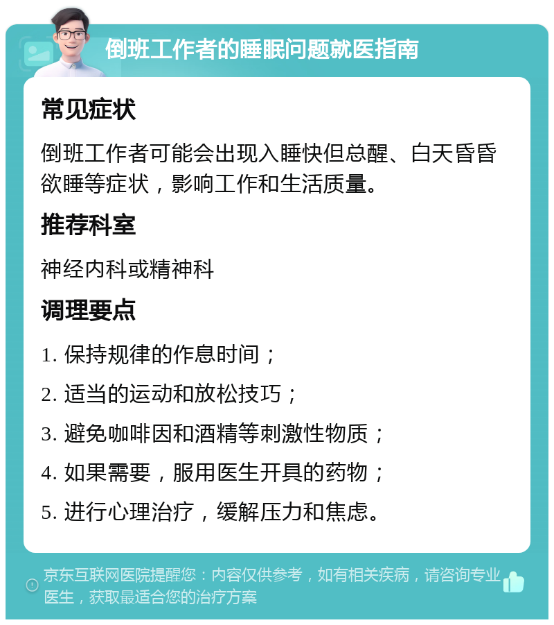 倒班工作者的睡眠问题就医指南 常见症状 倒班工作者可能会出现入睡快但总醒、白天昏昏欲睡等症状，影响工作和生活质量。 推荐科室 神经内科或精神科 调理要点 1. 保持规律的作息时间； 2. 适当的运动和放松技巧； 3. 避免咖啡因和酒精等刺激性物质； 4. 如果需要，服用医生开具的药物； 5. 进行心理治疗，缓解压力和焦虑。