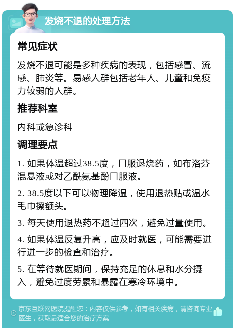 发烧不退的处理方法 常见症状 发烧不退可能是多种疾病的表现，包括感冒、流感、肺炎等。易感人群包括老年人、儿童和免疫力较弱的人群。 推荐科室 内科或急诊科 调理要点 1. 如果体温超过38.5度，口服退烧药，如布洛芬混悬液或对乙酰氨基酚口服液。 2. 38.5度以下可以物理降温，使用退热贴或温水毛巾擦额头。 3. 每天使用退热药不超过四次，避免过量使用。 4. 如果体温反复升高，应及时就医，可能需要进行进一步的检查和治疗。 5. 在等待就医期间，保持充足的休息和水分摄入，避免过度劳累和暴露在寒冷环境中。