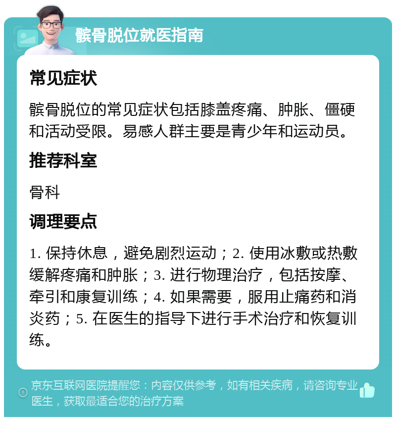 髌骨脱位就医指南 常见症状 髌骨脱位的常见症状包括膝盖疼痛、肿胀、僵硬和活动受限。易感人群主要是青少年和运动员。 推荐科室 骨科 调理要点 1. 保持休息，避免剧烈运动；2. 使用冰敷或热敷缓解疼痛和肿胀；3. 进行物理治疗，包括按摩、牵引和康复训练；4. 如果需要，服用止痛药和消炎药；5. 在医生的指导下进行手术治疗和恢复训练。