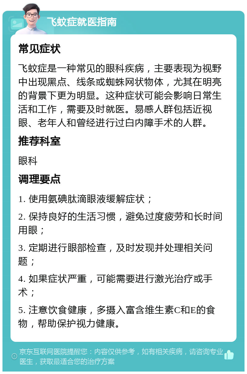 飞蚊症就医指南 常见症状 飞蚊症是一种常见的眼科疾病，主要表现为视野中出现黑点、线条或蜘蛛网状物体，尤其在明亮的背景下更为明显。这种症状可能会影响日常生活和工作，需要及时就医。易感人群包括近视眼、老年人和曾经进行过白内障手术的人群。 推荐科室 眼科 调理要点 1. 使用氨碘肽滴眼液缓解症状； 2. 保持良好的生活习惯，避免过度疲劳和长时间用眼； 3. 定期进行眼部检查，及时发现并处理相关问题； 4. 如果症状严重，可能需要进行激光治疗或手术； 5. 注意饮食健康，多摄入富含维生素C和E的食物，帮助保护视力健康。